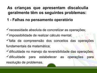 As crianças que apresentam discalculia 
geralmente têm os seguintes problemas: 
1 - Falhas no pensamento operatório 
necessidade absoluta de concretizar as operações; 
impossibilidade de realizar cálculo mental; 
falta da compreensão dos conceitos das operações 
fundamentais da matemática; 
dificuldade no manejo da reversibilidade das operações; 
dificuldade para estabelecer as operações para 
resolução de problemas. 
 
