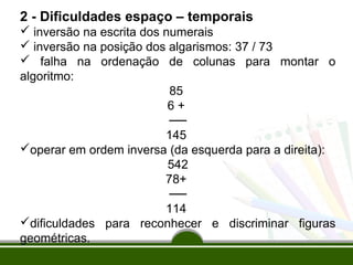 2 - Dificuldades espaço – temporais 
 inversão na escrita dos numerais 
 inversão na posição dos algarismos: 37 / 73 
 falha na ordenação de colunas para montar o 
algoritmo: 
85 
6 + 
── 
145 
operar em ordem inversa (da esquerda para a direita): 
542 
78+ 
── 
114 
dificuldades para reconhecer e discriminar figuras 
geométricas. 
 