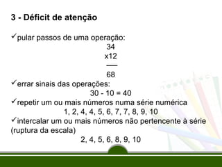 3 - Déficit de atenção 
pular passos de uma operação: 
34 
x12 
── 
68 
errar sinais das operações: 
30 - 10 = 40 
repetir um ou mais números numa série numérica 
1, 2, 4, 4, 5, 6, 7, 7, 8, 9, 10 
intercalar um ou mais números não pertencente à série 
(ruptura da escala) 
2, 4, 5, 6, 8, 9, 10 
 