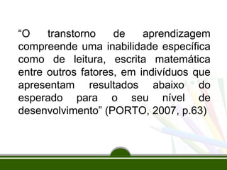 “O transtorno de aprendizagem 
compreende uma inabilidade específica 
como de leitura, escrita matemática 
entre outros fatores, em indivíduos que 
apresentam resultados abaixo do 
esperado para o seu nível de 
desenvolvimento” (PORTO, 2007, p.63) 
 