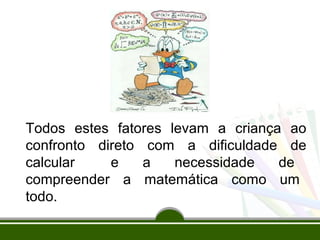 Todos estes fatores levam a criança ao 
confronto direto com a dificuldade de 
calcular e a necessidade de 
compreender a matemática como um 
todo. 
 