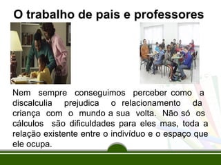 O trabalho de pais e professores 
Nem sempre conseguimos perceber como a 
discalculia prejudica o relacionamento da 
criança com o mundo a sua volta. Não só os 
cálculos são dificuldades para eles mas, toda a 
relação existente entre o indivíduo e o espaço que 
ele ocupa. 
 