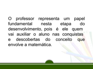 O professor representa um papel 
fundamental nesta etapa do 
desenvolvimento, pois é ele quem 
vai auxiliar o aluno nas conquistas 
e descobertas do conceito que 
envolve a matemática. 
 