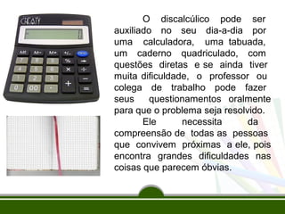 O discalcúlico pode ser 
auxiliado no seu dia-a-dia por 
uma calculadora, uma tabuada, 
um caderno quadriculado, com 
questões diretas e se ainda tiver 
muita dificuldade, o professor ou 
colega de trabalho pode fazer 
seus questionamentos oralmente 
para que o problema seja resolvido. 
Ele necessita da 
compreensão de todas as pessoas 
que convivem próximas a ele, pois 
encontra grandes dificuldades nas 
coisas que parecem óbvias. 
 