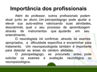Importância dos profissionais 
Além do professor, outros profissionais podem 
atuar junto ao aluno. Um psicopedagogo pode ajudar a 
elevar sua auto-estima valorizando suas atividades, 
descobrindo qual o seu processo de aprendizagem 
através de instrumentos que ajudarão em seu 
entendimento. 
O neurologista irá confirmar, através de exames 
apropriados, a dificuldade específica e encaminhar para 
tratamento. Um neuropsicologista também é importante 
para detectar as áreas do cérebro afetadas. 
O psicopedagogo, se procurado antes, pode 
solicitar os exames e avaliação neurológica ou 
neuropsicológica. 
 