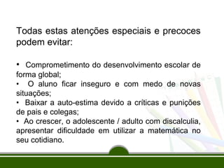 Todas estas atenções especiais e precoces 
podem evitar: 
• Comprometimento do desenvolvimento escolar de 
forma global; 
• O aluno ficar inseguro e com medo de novas 
situações; 
• Baixar a auto-estima devido a críticas e punições 
de pais e colegas; 
• Ao crescer, o adolescente / adulto com discalculia, 
apresentar dificuldade em utilizar a matemática no 
seu cotidiano. 
 