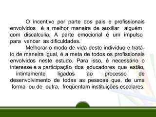 O incentivo por parte dos pais e profissionais 
envolvidos é a melhor maneira de auxiliar alguém 
com discalculia. A parte emocional é um impulso 
para vencer as dificuldades. 
Melhorar o modo de vida deste indivíduo e tratá-lo 
de maneira igual, é a meta de todos os profissionais 
envolvidos neste estudo. Para isso, é necessário o 
interesse e a participação dos educadores que estão, 
intimamente ligados ao processo de 
desenvolvimento de todas as pessoas que, de uma 
forma ou de outra, freqüentam instituições escolares. 
 
