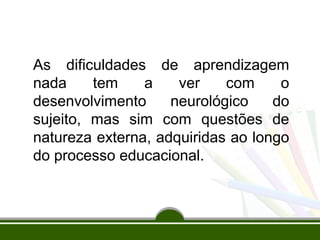 As dificuldades de aprendizagem 
nada tem a ver com o 
desenvolvimento neurológico do 
sujeito, mas sim com questões de 
natureza externa, adquiridas ao longo 
do processo educacional. 
 