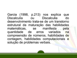 Garcia (1998, p.213) nos explica que 
Discalculia ou Discalculia do 
desenvolvimento trata-se de um transtorno 
estrutural da maturação das habilidades 
matemáticas, se manifesta pela 
quantidade de erros variados na 
compreensão de números, habilidades de 
contagem, habilidades computacionais e 
solução de problemas verbais. 
 