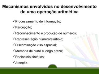 Mecanismos envolvidos no desenvolvimento 
de uma operação aritmética 
Processamento de informação; 
Percepção; 
Reconhecimento e produção de números; 
Representação número/símbolo; 
Discriminação viso espacial; 
Memória de curto e longo prazo; 
Raciocínio sintático; 
Atenção. 
 