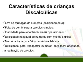 Características de crianças 
Discalcúlicas 
Erro na formação de números (posicionamento); 
Falta de domínio para cálculos simples; 
Inabilidade para reconhecer sinais operacionais; 
Dificuldade na leitura de números com muitos dígitos; 
Memória fraca para fatos numéricos básicos; 
Dificuldade para transportar números para local adequado 
na realização de cálculos. 
 