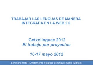 TRABAJAR LAS LENGUAS DE MANERA
    INTEGRADA EN LA WEB 2.0



              Getxolinguae 2012
          El trabajo por proyectos

                 16-17 mayo 2012
Seminario HTB/TIL tratamiento integrado de lenguas Getxo (Bizkaia)
 