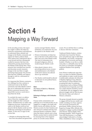 30 - Section 4 - Mapping a Way Forward




Section 4
Mapping a Way Forward
In the preceding sections, this report         traction amongst Muslims. Islamic           society. We are told that there is nothing
has sought to address the failure by           Orthodoxy, not modernism, has won           to discuss with these 'extremists'.
numerous commentators and politicians          the opinion in the Muslim world
to understand Islam, attitudes and                                                         Traditional Muslim thinkers, scholars
changes in the Muslim community and          • Western Colonialism not Islam has           and leaders have found the Western
support for Islamic political ideals.          been at the heart of the political insta-   press and politicians eager to label them
These failures have underpinned talk of        bility and crises of the Muslim world.      homophobic, anti-Semitic, misogynists
a way forward and have subsequently            The onset of colonisation also              and supporters of terrorists and suicide
resulted in measures that have only            disrupted indigenous efforts at             bombers. Whether or not this is a delib-
widened the growing chasm between              modernising the Muslim world                erate policy is a debatable point, but the
the Muslim world and the West. These                                                       net result is to intimidate and frighten
measures have extended from anarchic         • Islam played a historic role in             traditional Muslims from speaking
and draconian security measures;               preventing political excess, tyranny        publicly.
changes to the way Islam is taught,            and totalitarianism in the Muslim
promoting fringe groups who promote            world and its absence has allowed           Some Western intellectuals argue that
ideas that lack credibility and support,       these to go unchecked                       there is no place for Muslim orthodoxy
through to calls for a reformation of                                                      and traditions in today's world, because
Islam itself.                                • The Muslim world should be allowed          it intellectually underpins the behaviour
                                               to determine its own political future,      of Muslims fighting in Iraq, Palestine
It is important that Western commenta-         not the West                                and Chechnya; it keeps Muslims from
tors challenge how they continue to                                                        accepting their place in modernity.
understand events in the Muslim                                                            Commentators such as Melanie Phillips
community and wider Muslim world if          Part I                                        and Michael Gove frequently assert that
they are to understand why numerous          The Failure of Calls for a 'Moderate',        non-violent Islamists should be viewed
Western-sponsored measures have              Reformed Islam                                as individuals who are engaged in meta-
gained little traction or acted only to                                                    physical struggle with the West because
exacerbate the divide.                                                                     they hate the values and culture of
                                             Refusing to Dialogue with Orthodox            Western civilisation.
To conclude this report, we address          Islam
some of these key campaigns and                                                            The group of people deemed acceptable
provide insight into their continued         If many media commentators and                to engage with has become smaller and
failures. Simultaneously, we outline why     politicians are to be believed then we are    smaller excluding even those organisa-
indigenous processes, institutions and       engaged in a struggle to the death with       tions previously promoted by the
values in the Muslim world are best          Islamic fascists and nihilists who hate       government. Media criticism has been
placed to lift the Muslim world out of its   Western societies for their freedoms and      heaped on Foreign Office officials who
intellectual, technological and political    who will not be satisfied until they have     attempted to engage in political dialogue
malaise. To this end, we argue in this       destroyed Western civilisation. Others        with Islamists. Martin Bright's Policy
section that:                                claim that Islamic radicals want to drag      Exchange pamphlet, 'When Progressives
                                             Muslim societies back to medieval times       Treat with Reactionaries', is as Bright
• Attempts at reforming Islam itself,        by returning them to the imagined             acknowledged "dedicated to a Foreign
  have been discredited and gained little    purity of a seventh century Islamic           Office whistleblower whose courageous
 