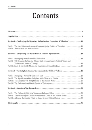 4 - Contents




                                                    Contents
Foreword . . . . . . . . . . . . . . . . . . . . . . . . . . . . . . . . . . . . . . . . . . . . . . . . . . . . . . . . . . . . . . . . . . . . . . . . . . . 5

Introduction . . . . . . . . . . . . . . . . . . . . . . . . . . . . . . . . . . . . . . . . . . . . . . . . . . . . . . . . . . . . . . . . . . . . . . . . 6

Section 1 - Challenging the Narrative: Radicalisation, Extremism & ‘Islamism’ . . . . . . . . . . . . . 10

Part I: The Use, Misuse and Abuse of Language in the Politics of Terrorism . . . . . . . . . . . . . . . . . . 10
Part II: Politicisation not 'Radicalisation' . . . . . . . . . . . . . . . . . . . . . . . . . . . . . . . . . . . . . . . . . . . . . . . . . 12

Section 2 - 'Unspinning' the Accusations of Violence Against Islam . . . . . . . . . . . . . . . . . . . . . . . . 14

Part I: Decoupling Political Violence from Islam . . . . . . . . . . . . . . . . . . . . . . . . . . . . . . . . . . . . . . . . . . 14
Part II: Poll Evidence Refutes the Alleged Link between Islam's Political Tenets and
          Violence as a Means of Change . . . . . . . . . . . . . . . . . . . . . . . . . . . . . . . . . . . . . . . . . . . . . . . . . . . 16
Part III: Ends do not Justify Means, but Means do not Invalidate Ends . . . . . . . . . . . . . . . . . . . . . . . . 19

Section 3 - The Caliphate, Islamic Governance & the Myth of Violence . . . . . . . . . . . . . . . . . . . . . 21

Part I:      Maligning a Popular & Orthodox Call . . . . . . . . . . . . . . . . . . . . . . . . . . . . . . . . . . . . . . . . . . . . 21
Part II:     The Significance of the Caliphate at the Time of its Demise . . . . . . . . . . . . . . . . . . . . . . . . . . 24
Part III:    The Caliphate will Bring Stability to the Muslim World . . . . . . . . . . . . . . . . . . . . . . . . . . . . . 26
Part IV:     The Caliphate is an Islamic System of Governance . . . . . . . . . . . . . . . . . . . . . . . . . . . . . . . . . . 28

Section 4 - Mapping a Way Forward . . . . . . . . . . . . . . . . . . . . . . . . . . . . . . . . . . . . . . . . . . . . . . . . . . . 30

Part I: The Failure of Calls for a 'Moderate', Reformed Islam . . . . . . . . . . . . . . . . . . . . . . . . . . . . . . . 30
Part II: Understanding the Causes of the Political Crises in the Muslim World . . . . . . . . . . . . . . . . 32
Part III: Allowing the Muslim World to Shape its own Political Future . . . . . . . . . . . . . . . . . . . . . . . . 35

Bibliography . . . . . . . . . . . . . . . . . . . . . . . . . . . . . . . . . . . . . . . . . . . . . . . . . . . . . . . . . . . . . . . . . . . . . . . 36
 