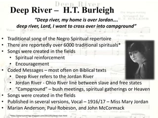 Deep River – H.T. Burleigh
“Deep river, my home is over Jordan….
deep river, Lord, I want to cross over into campground”
• Traditional song of the Negro Spiritual repertoire
• There are reportedly over 6000 traditional spirituals*
• Songs were created in the fields
• Spiritual reinforcement
• Encouragement
• Coded Messages – most often on Biblical texts
• Deep River refers to the Jordan River
• Jordan River - Ohio River line between slave and free states
• “Campground” – bush meetings, spiritual gatherings or Heaven
• Songs were created in the fields
• Published in several versions, Vocal – 1916/17 – Miss Mary Jordan
• Marian Anderson, Paul Robeson, and John McCormack
*http://americanstrings.blogspot.com/2012/01/deep-river.html
 