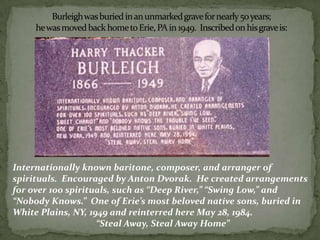 Internationally known baritone, composer, and arranger of
spirituals. Encouraged by Anton Dvorak. He created arrangements
for over 100 spirituals, such as “Deep River,” “Swing Low,” and
“Nobody Knows.” One of Erie’s most beloved native sons, buried in
White Plains, NY, 1949 and reinterred here May 28, 1984.
“Steal Away, Steal Away Home”
 