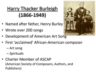 Harry Thacker Burleigh
(1866-1949)
• Named after father, Henry Burley
• Wrote over 200 songs
• Development of American Art Song
• First ‘acclaimed’ African-American composer
– Art song
– Spirituals
• Charter Member of ASCAP
(American Society of Composers, Authors, and
Publishers)
 