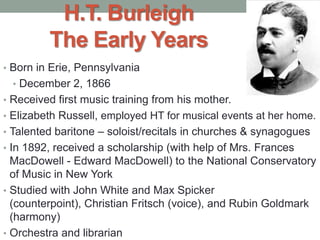 H.T. Burleigh
The Early Years
• Born in Erie, Pennsylvania
• December 2, 1866
• Received first music training from his mother.
• Elizabeth Russell, employed HT for musical events at her home.
• Talented baritone – soloist/recitals in churches & synagogues
• In 1892, received a scholarship (with help of Mrs. Frances
MacDowell - Edward MacDowell) to the National Conservatory
of Music in New York
• Studied with John White and Max Spicker
(counterpoint), Christian Fritsch (voice), and Rubin Goldmark
(harmony)
• Orchestra and librarian
 
