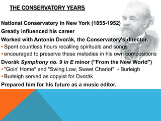THE CONSERVATORY YEARS
National Conservatory in New York (1855-1952)
Greatly influenced his career
Worked with Antonín Dvorák, the Conservatory's director.
Spent countless hours recalling spirituals and songs
encouraged to preserve these melodies in his own compositions
Dvorák Symphony no. 9 in E minor ("From the New World")
"Goin' Home" and "Swing Low, Sweet Chariot" - Burleigh
Burleigh served as copyist for Dvorák
Prepared him for his future as a music editor.
 
