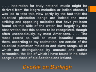 . . . inspiration for truly national music might be
derived from the Negro melodies or Indian chants. I
was led to take this view partly by the fact that the
so-called plantation songs are indeed the most
striking and appealing melodies that have yet been
found on this side of the water, but largely by the
observation that this seems to be recognized, though
often unconsciously, by most Americans. . . . The
most potent as well as most beautiful among
them, according to my estimation, are certain of the
so-called plantation melodies and slave songs, all of
which are distinguished by unusual and subtle
harmonies, the like of which I have found in no other
songs but those of old Scotland and Ireland.
 