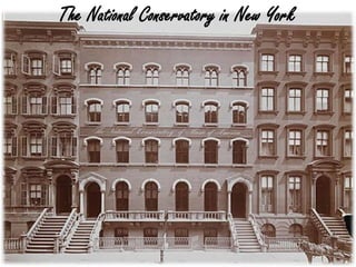 • Founded by Jeanette Thurber
- One of the first patrons of Classical Music
- Paris Conservatory
• Philanthropists, including , Andrew Carnegie
• Victor Herbert and Anton Dvorak
NY Time Obituary
“But it was Mrs. Thurber who established a
precedent in this field which never will be
forgotten, as one of the works which made her life
and her vision and invincible spirit so valuable to
the musical advancement of America.”
The National Conservatory in New York
 