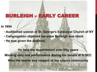 In 1894
• Auditioned soloist at St. George's Episcopal Church of NY
• Congregation objected because Burleigh was black
• He was given the position.
He held the appointment over fifty years
Missing only one performance during his tenure at S.GEC
Won the hearts and respect of the church community
 