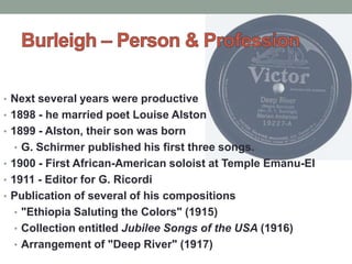 • Next several years were productive
• 1898 - he married poet Louise Alston
• 1899 - Alston, their son was born
• G. Schirmer published his first three songs.
• 1900 - First African-American soloist at Temple Emanu-El
• 1911 - Editor for G. Ricordi
• Publication of several of his compositions
• "Ethiopia Saluting the Colors" (1915)
• Collection entitled Jubilee Songs of the USA (1916)
• Arrangement of "Deep River" (1917)
 