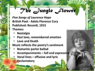The Jungle Flower
• Five Songs of Laurence Hope
• British Poet - Adela Florence Cory
• Published: Recordi, 1915
• Themes:
• Nostalgia
• Past love, remembered emotion
• Love and Death
• Music reflects the poetry’s sentiment
• Romantic parlor ballad
• Accompaniments – full and expressive
• Vocal lines – effusive and lyric
• Declamatory
 
