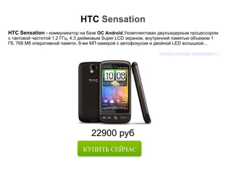 22900 руб HTC  Sensation HTC Sensation  -  коммуникатор на базе  ОС Android .Укомплектован двухъядерным процессором с тактовой частотой 1.2 ГГц, 4.3 дюймовым Super LCD экраном, внутренней памятью объемом 1 Гб, 768 Мб оперативной памяти, 8-ми МП камерой с автофокусом и двойной LED вспышкой... Читать полное описание>>> 