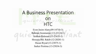 A Business Presentation
on
HTC
Even Jasim Alam (09-14710-3)
Rahman Inzamamur (13-23124-1)
Sobhan Rahman (13-23633-1)
Hossain Md. Rakib (12-20281-1)
Hasan Riyad (13-23875-1)
Sarker Protima (13-25034-3)
 