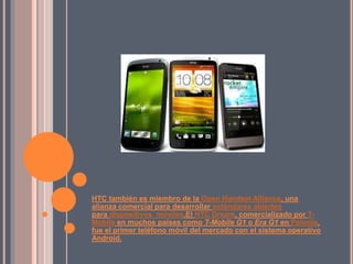 HTC también es miembro de la Open Handset Alliance, una
alianza comercial para desarrollar estándares abiertos
para dispositivos móviles.El HTC Dream, comercializado por T-
Mobile en muchos países como T-Mobile G1 o Era G1 en Polonia,
fue el primer teléfono móvil del mercado con el sistema operativo
Android.
 