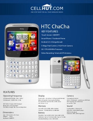 HTC ChaCha
                                                KEY FEATURES
                                                Touch Screen / QWERTY
                                                Smart Phone / Facebook Phone

                                                Android 2.3.3 (Gingerbread)

                                                5 Mega Pixel Camera / VGA Front Camera
                                                3G/ CPU 600 MHz Processor

                                                Video Recording/ Internal GPS Antenna




FEATURES
Operating Frequency                        Display                                            Camera
2G Network GSM 850 / 900 / 1800 /          Screen size: 2.6 inches (~222 ppi pixel density)   5 megapixel camera
3G Network HSDPA 900 / 2100                480 x 320 pixels/ Corning Gorilla Glass            2592 x 1944 pixels autofocus, LED flash,
                                           TFT capacitive touchscreen, 256K colors            Geo-tagging, face detection
Wi-Fi 802.11 b/g/n, Wi-Fi hotspot          HTC Sense 2.1 UI                                   Secondary VGA
Bluetooth v3.0 with A2DP
YouTube, Google Talk, Picasa integration
                                           Memory                                             Sound
                                           microSD, up to 32GB, 2GB included                  Loudspeaker/ 3.5mm jack
                                           Internal 512 MB ROM, 512 MB RAM                    MP3/AAC+/WAV/WMA player
                                                                                              MP4/H.264 player
Dimensions                                 Battery                                            Vibration, MP3, WAV ringtones
Size: 114.4 x 64.6 x 10.7 mm               Stand-by Up to 430 h (2G) / Up to 660 h (3G)
Weight 120 g                               Talk time Up to 7 h 30 min (2G) / Up to 7 h (3G)
Keyboard QWERTY                            Standard battery, Li-Ion 1250 mAh
 