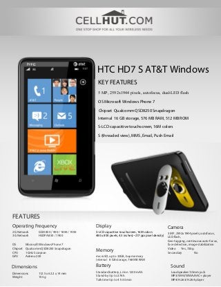 HTC HD7 S AT&T Windows
KEY FEATURES
5 MP, 2592х1944 pixels, autofocus, dual-LED flash
OS Microsoft Windows Phone 7
Chipset Qualcomm QSD8250 Snapdragon
Internal 16 GB storage, 576 MB RAM, 512 MB ROM
S-LCD capacitive touchscreen, 16M colors
S (threaded view), MMS, Email, Push Email
FEATURES
Operating Frequency Display Camera
2G Network GSM 850 / 900 / 1800 / 1900
3G Network HSDPA 850 / 1900
S-LCD capacitive touchscreen, 16M colors
480 x 800 pixels, 4.3 inches(~217 ppi pixel density)
5 MP, 2592х1944 pixels, autofocus,
LED flash,
Geo-tagging, continuous auto-focus,
face detection, image stabilization
Video Yes, 720p,
Secondary No
OS Microsoft Windows Phone 7
Chipset Qualcomm QSD8250 Snapdragon
CPU 1 GHz Scorpion
GPU Adreno 200
Memory
microSD, up to 32GB, buy memory
Internal 8 GB storage, 768 MB RAM
Battery SoundDimensions
Standard battery, Li-Ion 1230 mAh
Stand-by Up to 276 h
Talk time Up to 4 h 30 min
Loudspeaker/3.5mm jack
MP3/WAV/WMA/AAC+ player
MP4/H.263/H.264 player
Dimensions 112.5 x 62.2 x 14 mm
Weight 155 g
 