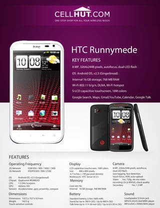 HTC Runnymede
                                                      KEY FEATURES
                                                      8 MP, 3264x2448 pixels, autofocus, dual-LED flash

                                                      OS Android OS, v2.3 (Gingerbread)
                                                      Internal 16 GB storage, 768 MB RAM
                                                      Wi-Fi 802.11 b/g/n, DLNA, Wi-Fi hotspot
                                                      S-LCD capacitive touchscreen, 16M colors

                                                      Google Search, Maps, Gmail,YouTube, Calendar, Google Talk




FEATURES
Operating Frequency                                 Display                                      Camera
2G Network         GSM 850 / 900 / 1800 / 1900      LCD capacitive touchscreen, 16M colors       8 MP, 3264x2448 pixels, autofocus,
3G Network         HSDPA 850 / 900 / 2100           Size     480 x 800 pixels,                   dual-LED flash,
                                                    4.7 inches (~199 ppi pixel density)          Geo-tagging, face detection,
OS        Android OS, v2.3 (Gingerbread)            Multitouch/ HTC Sense UI 3.5                 touch focus, HDR, auto-upload
                                                                                                 Video    Yes, 720p, slo-mo video
Chipset   Qualcomm MSM8255                          Memory                                       recording (2x @ WVGA), check quality
CPU       1.5 GHz Scorpion
GPU       Adreno 205                                Card slot No                                 Secondary          Yes, 1.3 MP
Sensors   Accelerometer, gyro, proximity, compass   Internal 16 GB storage, 768 MB RAM

Dimensions                                          Battery                                                   Sound
Dimensions 132.5 x 70.7 x 9.9 mm                    Standard battery, Li-Ion 1600 mAh                         Loudspeaker/3.5mm jack
Weight       162.5 g                                Stand-by Up to 360 h (2G) / Up to 460 h (3G)              MP4/H.263/H.264/WMV player
Touch-sensitive controls                            Talk time Up to 11 h 50 min (2G) / Up to 6 h 50 in (3G)   MP3/eAAC+/WMA/WAV player
 