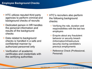 HTC utilizes reputed third party agencies to perform criminal and background checks of recruits Dedicated person in HR handles the personal information and results of the background checks Data related to background checks is handled in a safe and confidential manner by authorized personnel only Verification of academic certificates and credentials with the certifying authorities Employee Background Checks HTC’s recruiters also perform the following background checks: Verifying the role, duration and responsibilities with the last two employers Enquire about any fraudulent behavior or security breach (Information/Infrastructure security) during candidate’s previous employments Reference Check (Professional, Personal) 
