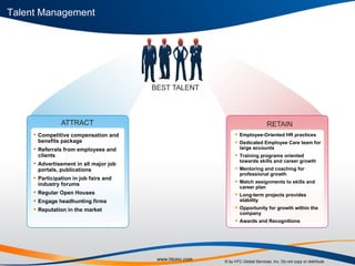 Competitive compensation and benefits package Referrals from employees and clients Advertisement in all major job portals, publications Participation in job fairs and industry forums Regular Open Houses Engage headhunting firms Reputation in the market Employee-Oriented HR practices Dedicated Employee Care team for large accounts Training programs oriented towards skills and career growth Mentoring and coaching for professional growth Match assignments to skills and career plan Long-term projects provides stability Opportunity for growth within the company Awards and Recognitions Talent Management 