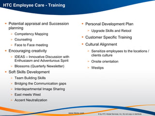 Potential appraisal and Succession planning Competency Mapping Counseling Face to Face meeting Encouraging creativity IDEAS – Innovative Discussion with Enthusiasm and Adventurous Spirit  Blossoms (Quarterly Newsletter) Soft Skills Development Team Building Skills Bridging the Communication gaps Interdepartmental Image Sharing East meets West Accent Neutralization HTC Employee Care - Training  Personal Development Plan  Upgrade Skills and Retool Customer Specific Training Cultural Alignment Sensitize employees to the locations / clients culture Onsite orientation  Westips  