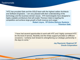 “ HTC has provided Gale and the GOLD team with the highest caliber Architects and Software Engineers.  I am very pleased with their understanding of the technology and the business domain issues.  HTC technologists have designed a highly scalable architecture that will enable Thomson Gale to leapfrog the competition and achieve large growth of both revenue and usage.”  Robert Joyce,  VP:Online Delivery Systems  Thomson Gale “ I have had several opportunities to work with HTC and I highly commend HTC for the level of service, flexibility and the timely support provided on different occasions. I certainly look forward to strengthening our strategic partnership in the days to come.” Jay Raymond, Regional VP  Oracle Corporation Testimonials 
