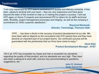 “ I am very impressed by HTC team’s commitment to quality and delivery schedule. It has been  pleasure working with your team – they are very responsive and have gone beyond the letter of the contract to help us in making this project a success. I will use HTC again on future IT projects and recommend HTC to others for its staff's technical skills, flexibility, project management processes and integrity, as well as the company’s commitment to 100% customer satisfaction.” Raymond Bankoski Director, Technology, Thomson Gale “ HTC … has been a factor in the success of product development at our site. We have been able to depend on the consultants that HTC placed here and they have become an important part of our project teams. Our continued success will be guaranteed with the partnership that our firms have come to enjoy." Hank Kibit Product Development Manager,  AT&T “ All in all, HTC has exceeded my hopes and met or exceeded my standards regarding the quality of final product, and my standards are very high. They have also been a pleasure to work with, and are very accommodating to questions, suggestions, etc.” John R. Graham Duke University Testimonials 