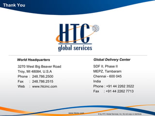 Thank You World Headquarters 3270 West Big Beaver Road Troy, MI 48084, U.S.A Phone :  248.786.2500 Fax :  248.786.2515 Web :  www.htcinc.com Global Delivery Center SDF II, Phase II MEPZ, Tambaram Chennai - 600 045 India Phone : +91 44 2262 3522 Fax  : +91 44 2262 7713 