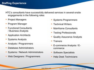 Staffing Experience HTC’s consultants have successfully delivered services in several onsite engagements in the following roles: Project Managers Program Manager Functional Consultants  / Business Analysts Application Architects Systems Analysts Analysts / Programmers Database Administrators Systems / Network Administrators Web Designers / Programmers Systems Programmers Technical Writers Mainframe Consultants Testing Professionals Quality Assurance Analysts Trainers E-commerce Analysts / E-commerce Software Specialists Help Desk Technicians 