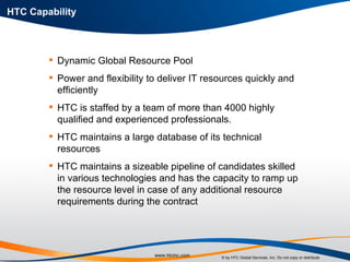 HTC Capability Dynamic Global Resource Pool  Power and flexibility to deliver IT resources quickly and efficiently  HTC is staffed by a team of more than 4000 highly qualified and experienced professionals.  HTC maintains a large database of its technical resources  HTC maintains a sizeable pipeline of candidates skilled in various technologies and has the capacity to ramp up the resource level in case of any additional resource requirements during the contract 