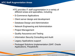 HTC Staff Augmentation Areas HTC provides IT staff augmentation in a variety of different areas and specialties, including: E-Commerce Applications Client server design and development Database Design and Administration Network Engineering and Administration Project Management Quality Assurance and Testing Information Security Consulting and Audit Legacy Applications support Packaged Solutions Implementation (SAP, Oracle Applications, PeopleSoft) 