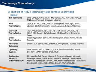 Technology Competency A brief list of HTC’s technology skill portfolio is provided below: Microsoft BizTalk Server, Microsoft Commerce Server, Microsoft Exchange Server, Lotus Notes, Microsoft Message Queue Server, Microsoft Transaction Server/COM+, Microsoft Distributed Transaction Coordinator, Microsoft Certificate Server, JRun, WebLogic Application Servers / Middleware / EAI Unix, Solaris, HP-UX, IBM AIX, Linux, Windows Servers, Active Directory, LDAP, OS/309, Z/OS, MVS Operating Systems Oracle, SQL Server, DB2, DB2 UDB, PostgreSQL, Sybase, Informix Relational Databases Oracle Application Server, Oracle Designer, Oracle Forms, Oracle Reports Oracle Technologies .NET, Visual Basic .NET, ASP.NET, C#, Visual C++, ADO.NET, XSLT, SQL Server, BizTalk Server, IIS, SharePoint, Commerce Server Microsoft Technologies Java, EJB, JDO, JDBC, WSAD, WebSphere, WebLogic, JBoss, JBuilder, Struts Framework, Visual Age Java, Eclipse, Hibernate Java Technologies DB2, COBOL, CICS, IDMS, IMS DB/DC, JCL, ISPF, PL/I FOCUS,  MQSeries, Panvalet, Endeavor, Librarian IBM Mainframe 