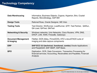 Technology Competency Digitization, OCR, Data Conversion, Transaction Processing for financial services; Accounting, Receivables and Payables; Financial Analysis BPO SAP ECC 6.0 (technical, functional, combo)  Oracle Applications and PeopleSoft, SAP ABAP, SAP Basis.  ERP FileNet, OCR (Abby, PrimeOCR), HTC’s docuSTACK suite of imaging and data capture components Document Management & Imaging Windows networks, Unix Networks, Cisco Routers, VPN, DNS, DHCP, LAN, WAN, Firewalls, Gateways Networking & Security Test Director, WinRunner, LoadRunner, QTP, Test Partner,  QARun, QA Load, QATest, SilkTest Testing Tools  Rational Rose, Oracle Designer, MS Visio Design Tools Informatica, Business Objects, Cognos, Hyperion, Brio, Crystal Reports, MicroStrategy, SAP BW Data Warehousing 