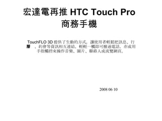 宏達電再推 HTC Touch Pro 商務手機 TouchFLO 3D 提供了生動的方式，讓使用者輕鬆把訊息、行事曆、約會等資訊相互連結，輕輕一觸即可撥通電話，亦或用手指觸控來操作音樂、圖片、聯絡人或流覽網頁。 2008 06 10 