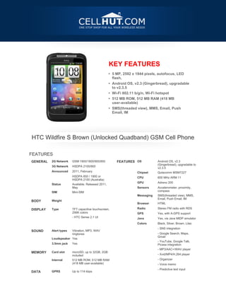 KEY FEATURES
                                                    • 5 MP, 2592 x 1944 pixels, autofocus, LED
                                                      flash,
                                                    • Android OS, v2.3 (Gingerbread), upgradable
                                                      to v2.3.5
                                                    • Wi-Fi 802.11 b/g/n, Wi-Fi hotspot
                                                    • 512 MB ROM, 512 MB RAM (418 MB
                                                      user-available)
                                                    • SMS(threaded view), MMS, Email, Push
                                                      Email, IM




    HTC Wildfire S Brown (Unlocked Quadband) GSM Cell Phone

FEATURES
GENERAL   2G Network    GSM 1900/1800/900/850           FEATURES OS            Android OS, v2.3
                                                                               (Gingerbread), upgradable to
          3G Network    HSDPA 2100/900
                                                                               v2.3.5
          Announced     2011, February
                                                                   Chipset     Qulacomm MSM7227
                        HSDPA 850 / 1900 or
                                                                   CPU         600 MHz ARM 11
                        HSDPA 2100 (Australia)
                                                                   GPU         Adreno 200
          Status        Available. Released 2011,
                        May                                        Sensors     Accelerometer, proximity,
                                                                               compass
          SIM           Mini-SIM
 


                                                                   Messaging   SMS(threaded view), MMS,
                                                                               Email, Push Email, IM
BODY      Weight
 
                                                                   Browser     HTML

DISPLAY   Type          TFT capacitive touchscreen,                Radio       Stereo FM radio with RDS
                        256K colors                                GPS         Yes, with A-GPS support
                        - HTC Sense 2.1 UI
                                                                   Java        Yes, via Java MIDP emulator
           
                                                                   Colors      Black, Silver, Brown, Lilac
 




                                                                               - SNS integration
SOUND     Alert types   Vibration, MP3, WAV
                        ringtones                                              - Google Search, Maps,
                                                                               Gmail
          Loudspeaker Yes
                                                                               - YouTube, Google Talk,
          3.5mm jack    Yes                                                    Picasa integration
 




                                                                               - MP3/AAC+/WAV player
MEMORY    Card slot     microSD, up to 32GB, 2GB
                        included                                               - Xvid/MP4/H.264 player

          Internal      512 MB ROM, 512 MB RAM                                 - Organizer
                        (418 MB user-available)                                - Voice memo
 




                                                                               - Predictive text input
DATA      GPRS          Up to 114 kbps
 