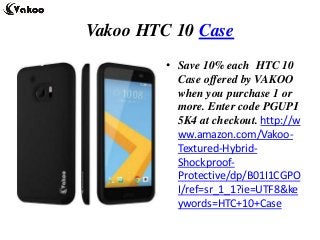 Vakoo HTC 10 Case
• Save 10% each HTC 10
Case offered by VAKOO
when you purchase 1 or
more. Enter code PGUPI
5K4 at checkout. http://w
ww.amazon.com/Vakoo-
Textured-Hybrid-
Shockproof-
Protective/dp/B01I1CGPO
I/ref=sr_1_1?ie=UTF8&ke
ywords=HTC+10+Case
 