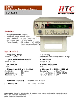 2.4GHz
Intellective Frequency Counter

VC-3165

Feature :
•
•
•
•
•

8 digits green LED display
Selective range, high stability
Two Channels, operation mode memory
Range and gate time adjustable
Power Supply : AC 110V / 220V, +10%,
max. consumption : 5W.

Specification :
• Frequency Range
0.01Hz ~ 2.4GHz

● Accuracy
Time base error x Frequency + 1 Digit

• Cyclic Measurement Range
0.5nS ~ 10S

● Time Gate
100ms ~ 10s

• Attenuation
20dB

● Input impedance
1MΩ

• Channel A (40MHz ~ 2.4GHz)
Sensitivity
: 50m Vrms
Input resistance : 50Ω
Maximum Input : 3V

● Channel B (0.01Hz ~ 40MHz)
Sensitivity
: 30m Vrms
Input resistance : 1MΩ (<35pF)
Maximum Input : 30V

•

Standard Accessory

: Power Chord, Manual

•

Dimensions

: 270 x 215 x 100mm

HEAD OFFICE : Monarch Controls, M-414 1st Stage 8th Cross, Peenya Industrial Area, Bangalore-560058.
Phone: 080-28395887 / 9902492929
Email: monarchcontrols@gmail.com

 