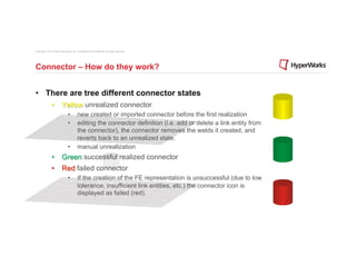 Copyright © 2012 Altair Engineering, Inc. Proprietary and Confidential. All rights reserved.




Connector – How do they work?


•  There are tree different connector states
                •  Yellow unrealized connector
                                 •         new created or imported connector before the first realization
                                 •         editing the connector definition (i.e. add or delete a link entity from
                                           the connector), the connector removes the welds it created, and
                                           reverts back to an unrealized state.
                                 •         manual unrealization
                •  Green successful realized connector
                •  Red failed connector
                                 •         If the creation of the FE representation is unsuccessful (due to low
                                           tolerance, insufficient link entities, etc.) the connector icon is
                                           displayed as failed (red).
 